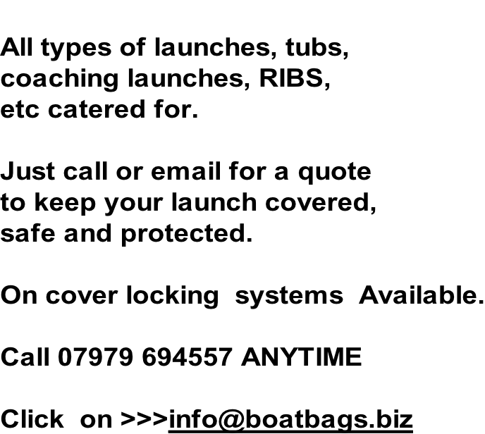 All types of launches, tubs,  coaching launches, RIBS, etc catered for.   Just call or email for a quote to keep your launch covered, safe and protected.  On cover locking  systems  Available.  Call 07979 694557 ANYTIME  Click  on >>>info@boatbags.biz