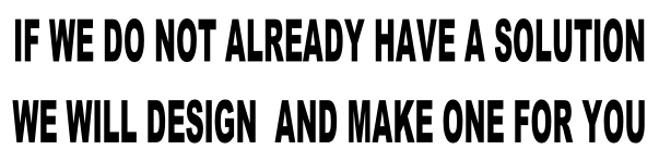 IF WE DO NOT ALREADY HAVE A SOLUTION    WE WILL DESIGN  AND MAKE ONE FOR YOU